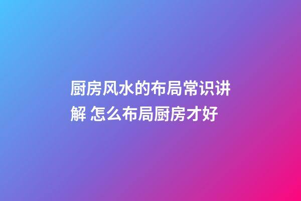 厨房风水的布局常识讲解 怎么布局厨房才好